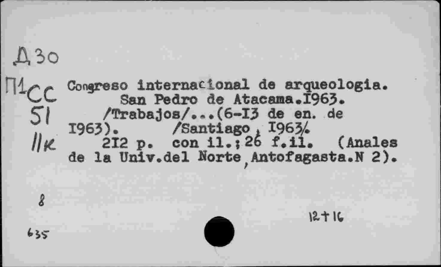 ﻿ДЗо
П1/’'г Congreso international de arqueologia. “CL. San Pedro de Atacama,1963.
/Trabajos/...(6-I3 de en. de
T. 1963). /Santiago . 1963/.
//£	212 p. con il.; 26 f.il. (Anales
de la Univ.del Norte)Antofagasta.N 2).

